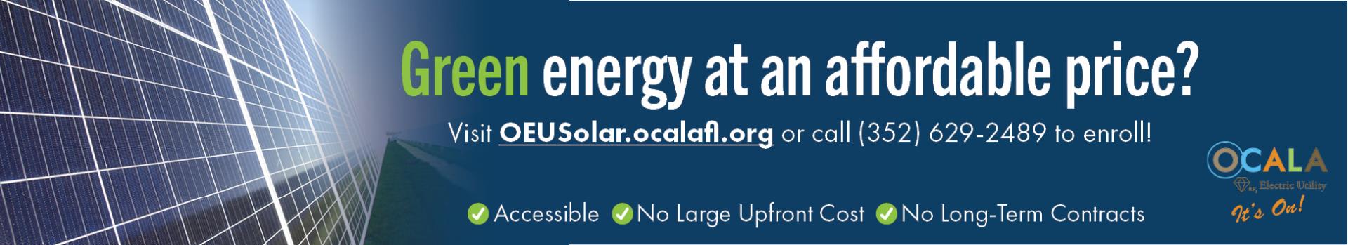 Green energy at an affordable price? Visit OEUSolar.ocalafl.org or caall (352) 629-2489 to enroll! Accessible, No Large Upfront Cost, No Long-Term Contracts.